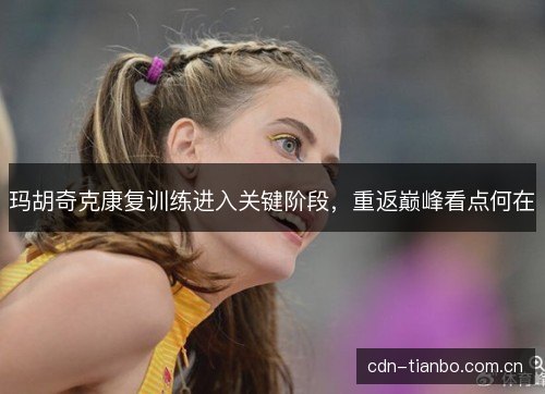 玛胡奇克康复训练进入关键阶段，重返巅峰看点何在