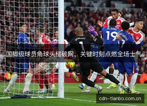 国脚级球员角球头槌破网，关键时刻点燃全场士气